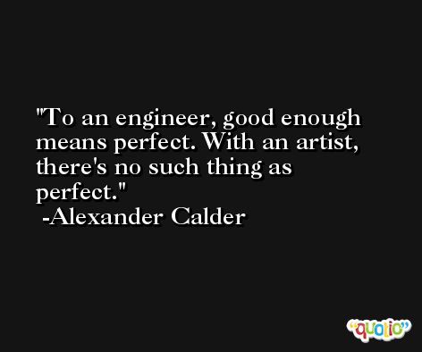 To an engineer, good enough means perfect. With an artist, there's no such thing as perfect. -Alexander Calder