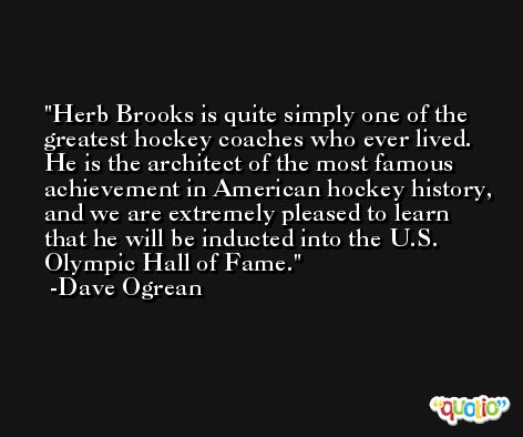 Herb Brooks is quite simply one of the greatest hockey coaches who ever lived. He is the architect of the most famous achievement in American hockey history, and we are extremely pleased to learn that he will be inducted into the U.S. Olympic Hall of Fame. -Dave Ogrean
