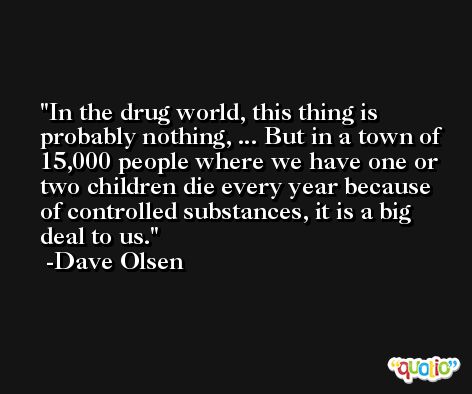 In the drug world, this thing is probably nothing, ... But in a town of 15,000 people where we have one or two children die every year because of controlled substances, it is a big deal to us. -Dave Olsen