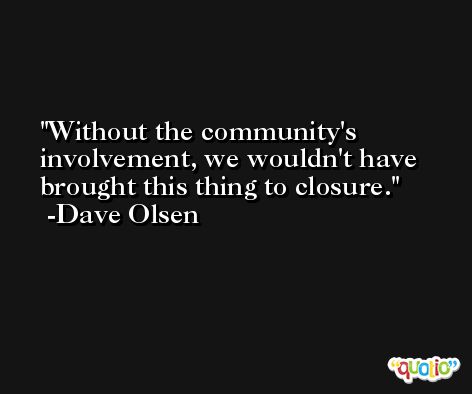 Without the community's involvement, we wouldn't have brought this thing to closure. -Dave Olsen