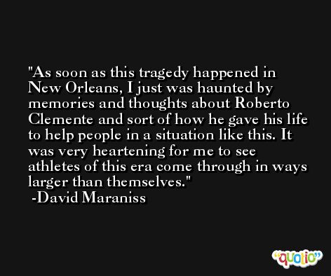 As soon as this tragedy happened in New Orleans, I just was haunted by memories and thoughts about Roberto Clemente and sort of how he gave his life to help people in a situation like this. It was very heartening for me to see athletes of this era come through in ways larger than themselves. -David Maraniss