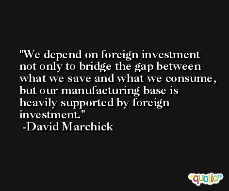 We depend on foreign investment not only to bridge the gap between what we save and what we consume, but our manufacturing base is heavily supported by foreign investment. -David Marchick