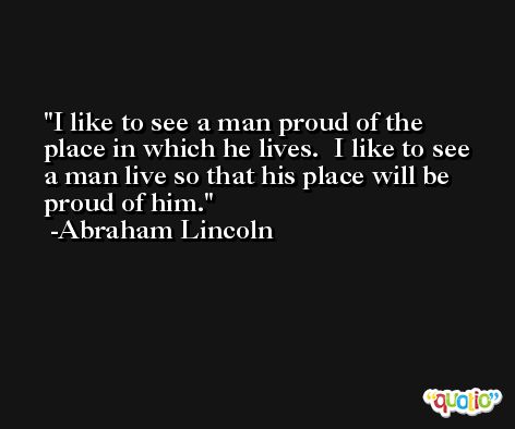 I like to see a man proud of the place in which he lives.  I like to see a man live so that his place will be proud of him. -Abraham Lincoln