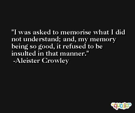 I was asked to memorise what I did not understand; and, my memory being so good, it refused to be insulted in that manner. -Aleister Crowley