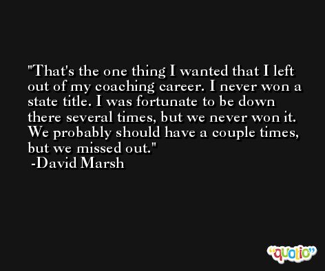 That's the one thing I wanted that I left out of my coaching career. I never won a state title. I was fortunate to be down there several times, but we never won it. We probably should have a couple times, but we missed out. -David Marsh