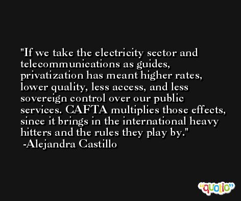 If we take the electricity sector and telecommunications as guides, privatization has meant higher rates, lower quality, less access, and less sovereign control over our public services. CAFTA multiplies those effects, since it brings in the international heavy hitters and the rules they play by. -Alejandra Castillo