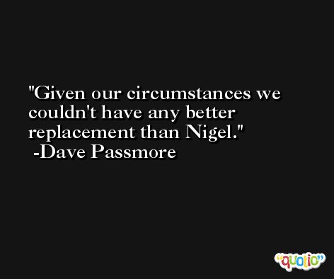 Given our circumstances we couldn't have any better replacement than Nigel. -Dave Passmore