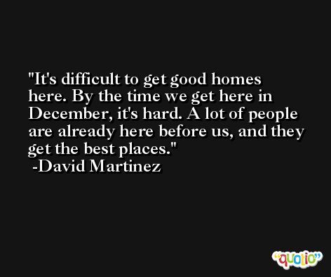 It's difficult to get good homes here. By the time we get here in December, it's hard. A lot of people are already here before us, and they get the best places. -David Martinez