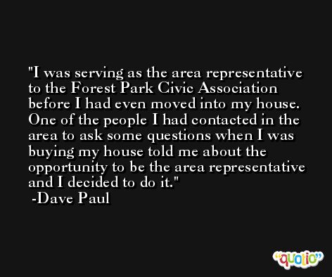 I was serving as the area representative to the Forest Park Civic Association before I had even moved into my house. One of the people I had contacted in the area to ask some questions when I was buying my house told me about the opportunity to be the area representative and I decided to do it. -Dave Paul