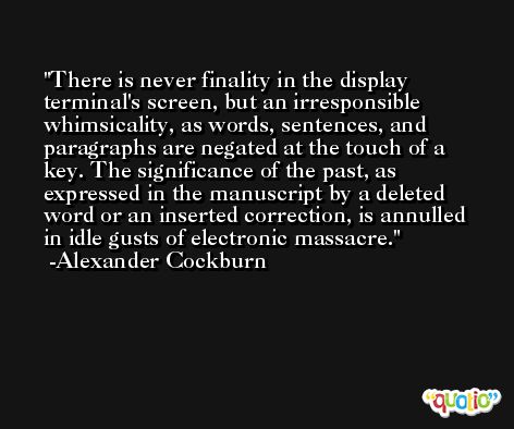 There is never finality in the display terminal's screen, but an irresponsible whimsicality, as words, sentences, and paragraphs are negated at the touch of a key. The significance of the past, as expressed in the manuscript by a deleted word or an inserted correction, is annulled in idle gusts of electronic massacre. -Alexander Cockburn