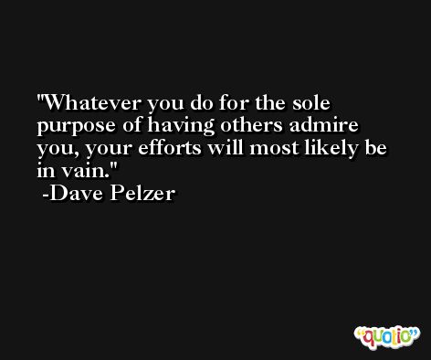 Whatever you do for the sole purpose of having others admire you, your efforts will most likely be in vain. -Dave Pelzer