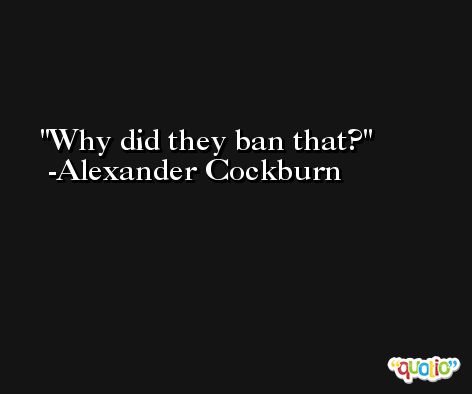 Why did they ban that? -Alexander Cockburn