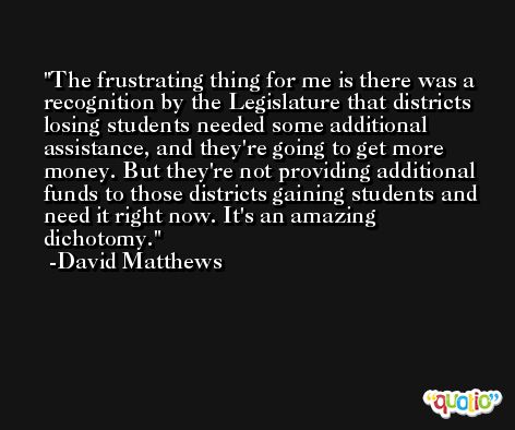 The frustrating thing for me is there was a recognition by the Legislature that districts losing students needed some additional assistance, and they're going to get more money. But they're not providing additional funds to those districts gaining students and need it right now. It's an amazing dichotomy. -David Matthews