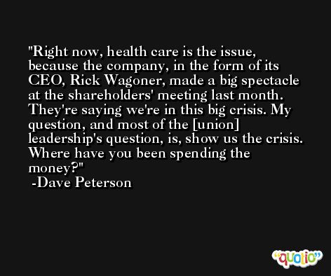 Right now, health care is the issue, because the company, in the form of its CEO, Rick Wagoner, made a big spectacle at the shareholders' meeting last month. They're saying we're in this big crisis. My question, and most of the [union] leadership's question, is, show us the crisis. Where have you been spending the money? -Dave Peterson