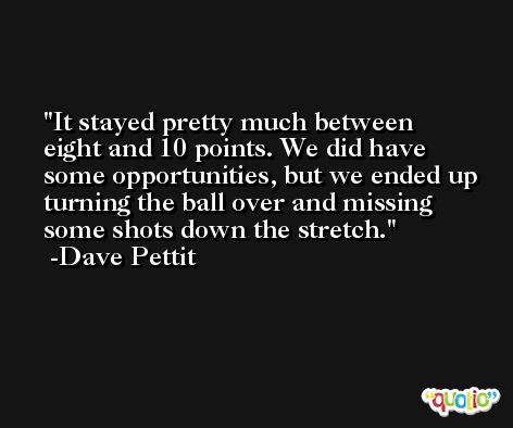 It stayed pretty much between eight and 10 points. We did have some opportunities, but we ended up turning the ball over and missing some shots down the stretch. -Dave Pettit
