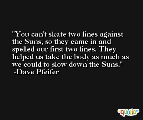 You can't skate two lines against the Suns, so they came in and spelled our first two lines. They helped us take the body as much as we could to slow down the Suns. -Dave Pfeifer