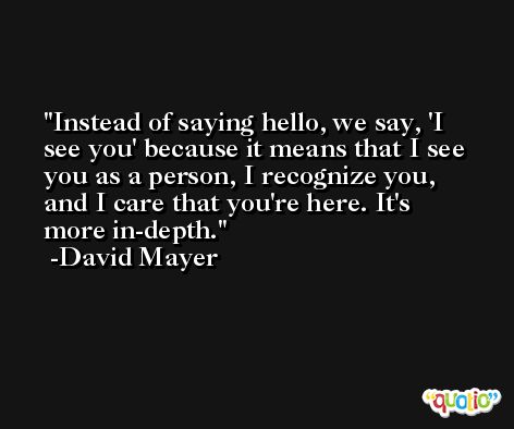 Instead of saying hello, we say, 'I see you' because it means that I see you as a person, I recognize you, and I care that you're here. It's more in-depth. -David Mayer