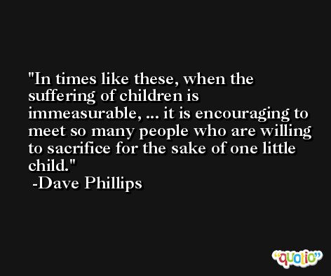 In times like these, when the suffering of children is immeasurable, ... it is encouraging to meet so many people who are willing to sacrifice for the sake of one little child. -Dave Phillips