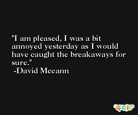 I am pleased, I was a bit annoyed yesterday as I would have caught the breakaways for sure. -David Mccann
