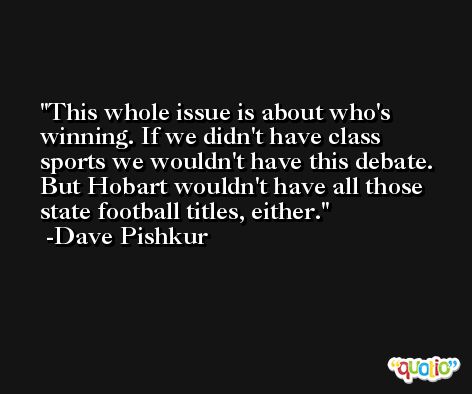 This whole issue is about who's winning. If we didn't have class sports we wouldn't have this debate. But Hobart wouldn't have all those state football titles, either. -Dave Pishkur