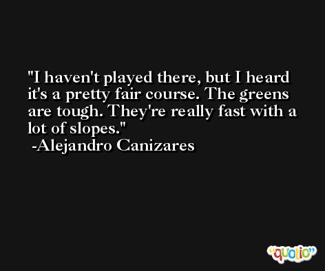 I haven't played there, but I heard it's a pretty fair course. The greens are tough. They're really fast with a lot of slopes. -Alejandro Canizares