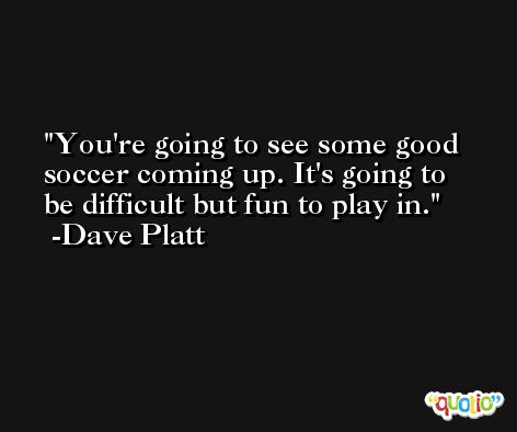 You're going to see some good soccer coming up. It's going to be difficult but fun to play in. -Dave Platt