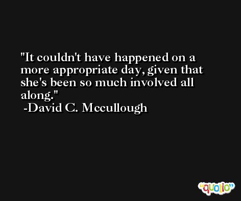 It couldn't have happened on a more appropriate day, given that she's been so much involved all along. -David C. Mccullough