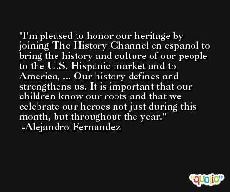 I'm pleased to honor our heritage by joining The History Channel en espanol to bring the history and culture of our people to the U.S. Hispanic market and to America, ... Our history defines and strengthens us. It is important that our children know our roots and that we celebrate our heroes not just during this month, but throughout the year. -Alejandro Fernandez