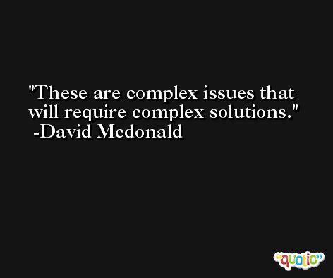 These are complex issues that will require complex solutions. -David Mcdonald