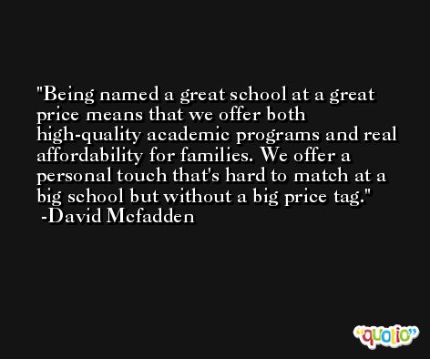Being named a great school at a great price means that we offer both high-quality academic programs and real affordability for families. We offer a personal touch that's hard to match at a big school but without a big price tag. -David Mcfadden
