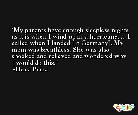 My parents have enough sleepless nights as it is when I wind up in a hurricane, ... I called when I landed [in Germany]. My mom was breathless. She was also shocked and relieved and wondered why I would do this. -Dave Price