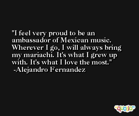 I feel very proud to be an ambassador of Mexican music. Wherever I go, I will always bring my mariachi. It's what I grew up with. It's what I love the most. -Alejandro Fernandez