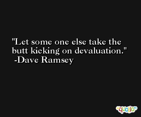 Let some one else take the butt kicking on devaluation. -Dave Ramsey