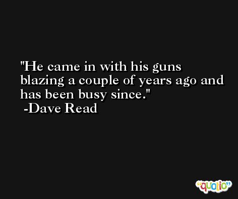 He came in with his guns blazing a couple of years ago and has been busy since. -Dave Read