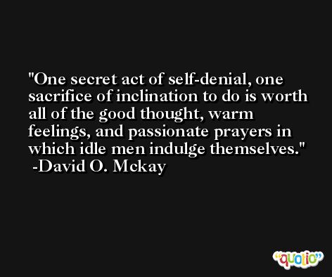 One secret act of self-denial, one sacrifice of inclination to do is worth all of the good thought, warm feelings, and passionate prayers in which idle men indulge themselves. -David O. Mckay