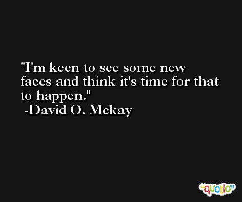 I'm keen to see some new faces and think it's time for that to happen. -David O. Mckay