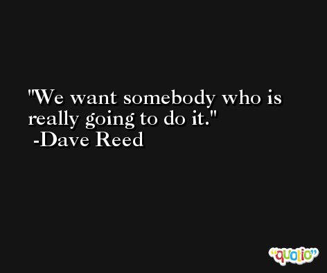 We want somebody who is really going to do it. -Dave Reed