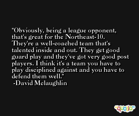 Obviously, being a league opponent, that's great for the Northeast-10. They're a well-coached team that's talented inside and out. They get good guard play and they've got very good post players. I think it's a team you have to play disciplined against and you have to defend them well. -David Mclaughlin