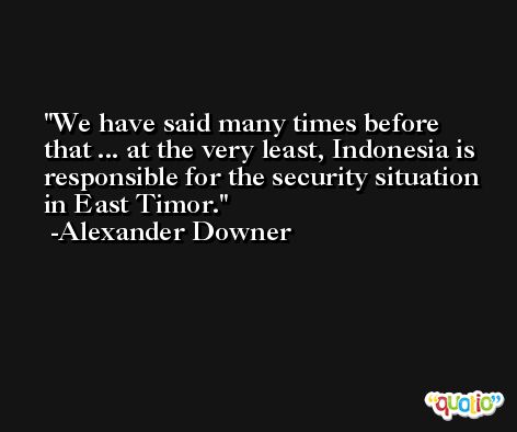 We have said many times before that ... at the very least, Indonesia is responsible for the security situation in East Timor. -Alexander Downer