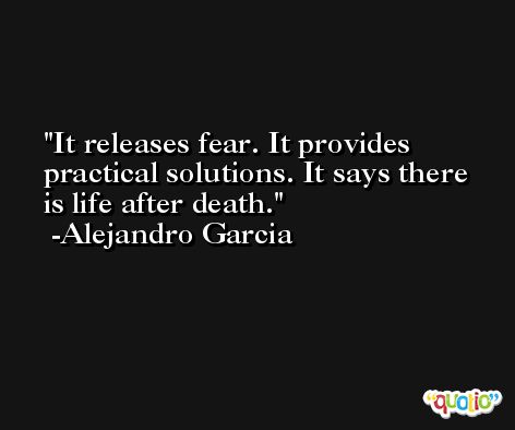 It releases fear. It provides practical solutions. It says there is life after death. -Alejandro Garcia