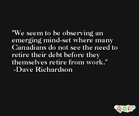 We seem to be observing an emerging mind-set where many Canadians do not see the need to retire their debt before they themselves retire from work. -Dave Richardson
