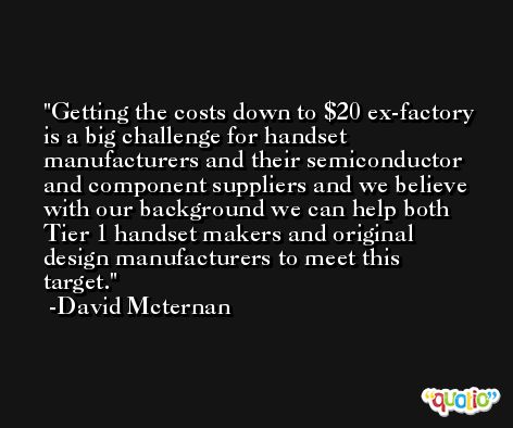 Getting the costs down to $20 ex-factory is a big challenge for handset manufacturers and their semiconductor and component suppliers and we believe with our background we can help both Tier 1 handset makers and original design manufacturers to meet this target. -David Mcternan