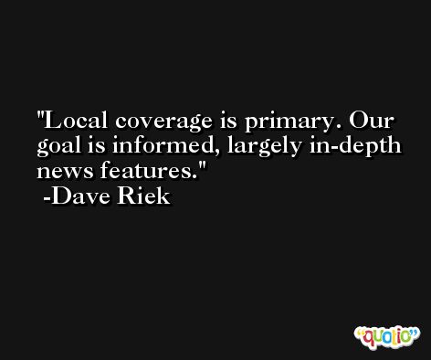 Local coverage is primary. Our goal is informed, largely in-depth news features. -Dave Riek