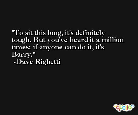 To sit this long, it's definitely tough. But you've heard it a million times: if anyone can do it, it's Barry. -Dave Righetti