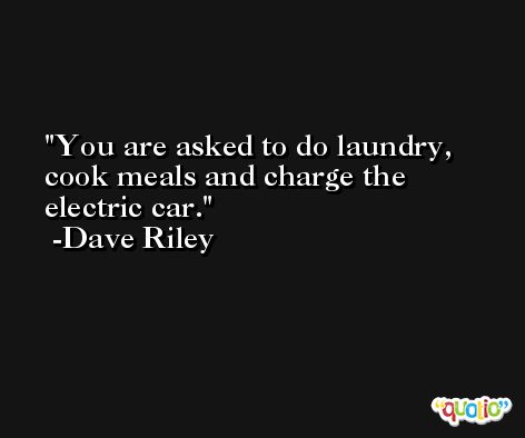 You are asked to do laundry, cook meals and charge the electric car. -Dave Riley