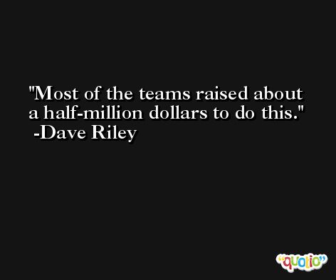 Most of the teams raised about a half-million dollars to do this. -Dave Riley