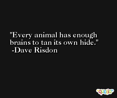 Every animal has enough brains to tan its own hide. -Dave Risdon