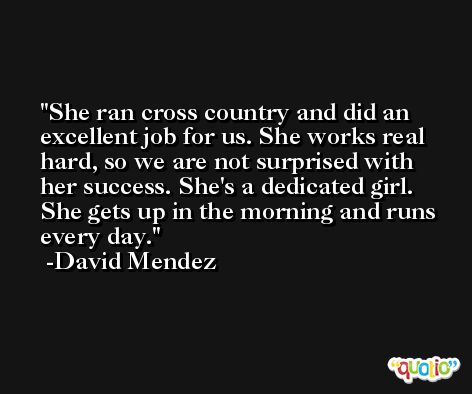 She ran cross country and did an excellent job for us. She works real hard, so we are not surprised with her success. She's a dedicated girl. She gets up in the morning and runs every day. -David Mendez
