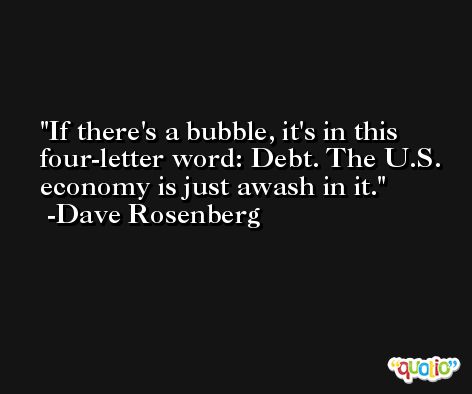 If there's a bubble, it's in this four-letter word: Debt. The U.S. economy is just awash in it. -Dave Rosenberg