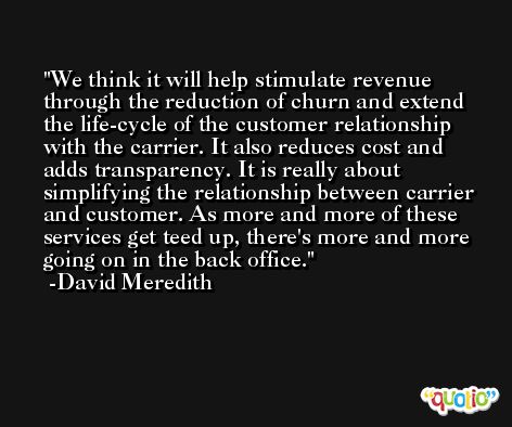 We think it will help stimulate revenue through the reduction of churn and extend the life-cycle of the customer relationship with the carrier. It also reduces cost and adds transparency. It is really about simplifying the relationship between carrier and customer. As more and more of these services get teed up, there's more and more going on in the back office. -David Meredith